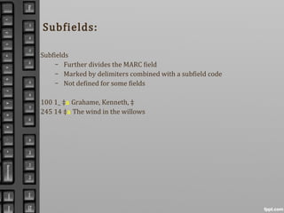 Subfields:
Subfields
– Further divides the MARC field
– Marked by delimiters combined with a subfield code
– Not defined for some fields
100 1_ ‡a Grahame, Kenneth, ‡
245 14 ‡a The wind in the willows
 