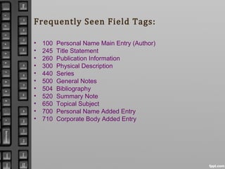 Frequently Seen Field Tags:
• 100 Personal Name Main Entry (Author)
• 245 Title Statement
• 260 Publication Information
• 300 Physical Description
• 440 Series
• 500 General Notes
• 504 Bibliography
• 520 Summary Note
• 650 Topical Subject
• 700 Personal Name Added Entry
• 710 Corporate Body Added Entry
 
