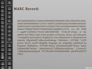 MARC Record:
007680000000001930004500008003900000019001500039019001
300054090000800067245017400075260003600249300003000285
500007600315650002500391650002700416650002400443700003
000467700002700497949005000524880831s1974 ur a jW 0000
f eng00^a505001173610^a8818005900 ^nTAL30^aTales of the
Amber Sea^bfairy tales of the peoples of Estonia, Latvia, and Lithuania
^ecompiled and retold in English by Irina Zheleznova^e illustrated by
Anatoly Bilyukin00^aMoscowbRaduga Publishers c197400 ^a259
p.bcol. ill.c22 cm.00^aEnglish language ed. originally published by
Progress Publishers, 1974.00^aFairy taleszEstonia00^aFairy talesz
Lithuania00^aFairy taleszLatvia11^aZheleznovahIrina L'vovna11
^aBilyukinhAnatolyyill ^b71964487cFOLKlIHmORD p0s398.209474
TALzi
 