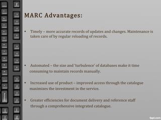 MARC Advantages:
• Timely – more accurate records of updates and changes. Maintenance is
taken care of by regular reloading of records.
• Automated – the size and ‘turbulence’ of databases make it time
consuming to maintain records manually.
• Increased use of product – improved access through the catalogue
maximizes the investment in the service.
• Greater efficiencies for document delivery and reference staff
through a comprehensive integrated catalogue.
 