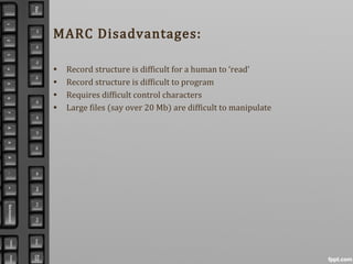 MARC Disadvantages:
• Record structure is difficult for a human to ‘read’
• Record structure is difficult to program
• Requires difficult control characters
• Large files (say over 20 Mb) are difficult to manipulate
 