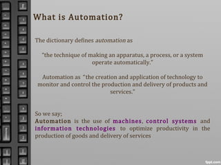 What is Automation?
The dictionary defines automation as
“the technique of making an apparatus, a process, or a system
operate automatically.”
Automation as “ the creation and application of technology to
monitor and control the production and delivery of products and
services.”
So we say;
Automation is the use of machines, control systems and
information technologies to optimize productivity in the
production of goods and delivery of services
 