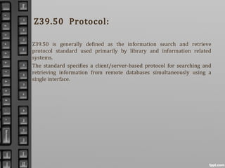Z39.50 Protocol:
Z39.50 is generally defined as the information search and retrieve
protocol standard used primarily by library and information related
systems.
The standard specifies a client/server-based protocol for searching and
retrieving information from remote databases simultaneously using a
single interface.
 