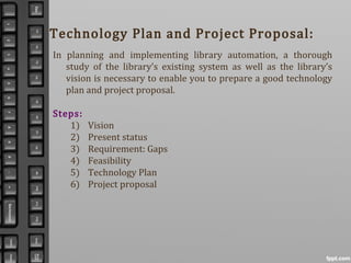 Technology Plan and Project Proposal:
In planning and implementing library automation, a thorough
study of the library’s existing system as well as the library’s
vision is necessary to enable you to prepare a good technology
plan and project proposal.
Steps:
1) Vision
2) Present status
3) Requirement: Gaps
4) Feasibility
5) Technology Plan
6) Project proposal
 