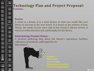 Technology Plan and Project Proposal:
Continue…
Vision:
A vision is a dream. It is a vivid picture of what you would like your
library to become in the near future. It is based on the mission of your
library, the needs of your users and on the trends in library service. A
vision provides direction and a philosophy for the library.
Determining Present Status :
It involves gathering data about the library’s operations, facilities,
collections, procedures, staff expertise, etc.
Data Source;
•Statistics
•Staff profile
•Patron profile
•Policies and procedures
•Functional specifications
 