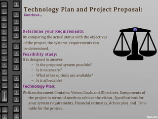Technology Plan and Project Proposal:
Continue…
Determine your Requirements:
By comparing the actual status with the objectives
of the project, the systems requirements can
be determined.
Feasibility study:
It is designed to answer:
– Is the proposed system possible?
– Is it necessary?
– What other options are available?
– Is it affordable?
Technology Plan:
Written document Contains: Vision, Goals and Objectives, Components of
the project in terms of needs to achieve the vision , Specifications for
your system requirements, Financial estimates, Action plan and Time
table for the project.
 
