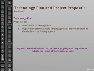 Technology Plan and Project Proposal:
Continue…
Technology Plan:
Proposals are-
a. based on the technology plan.
b. prepared for presentation to funding agencies, hence they must be
affordable for the funding agency
They must follow the format of the funding agency and they must be
within the thrust of the funding agency.
 