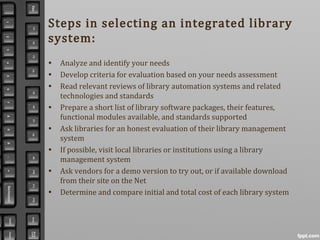 Steps in selecting an integrated library
system:
• Analyze and identify your needs
• Develop criteria for evaluation based on your needs assessment
• Read relevant reviews of library automation systems and related
technologies and standards
• Prepare a short list of library software packages, their features,
functional modules available, and standards supported
• Ask libraries for an honest evaluation of their library management
system
• If possible, visit local libraries or institutions using a library
management system
• Ask vendors for a demo version to try out, or if available download
from their site on the Net
• Determine and compare initial and total cost of each library system
 