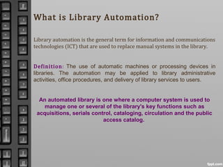 What is Library Automation?
Library automation is the general term for information and communications
technologies (ICT) that are used to replace manual systems in the library.
Definition: The use of automatic machines or processing devices in
libraries. The automation may be applied to library administrative
activities, office procedures, and delivery of library services to users.
An automated library is one where a computer system is used to
manage one or several of the library's key functions such as
acquisitions, serials control, cataloging, circulation and the public
access catalog.
 