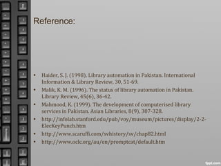 Reference:
• Haider, S. J. (1998). Library automation in Pakistan. International
Information & Library Review, 30, 51-69.
• Malik, K. M. (1996). The status of library automation in Pakistan.
Library Review, 45(6), 36-42.
• Mahmood, K. (1999). The development of computerised library
services in Pakistan. Asian Libraries, 8(9), 307-328.
• http://infolab.stanford.edu/pub/voy/museum/pictures/display/2-2-
ElecKeyPunch.htm
• http://www.scaruffi.com/svhistory/sv/chap82.html
• http://www.oclc.org/au/en/promptcat/default.htm
 