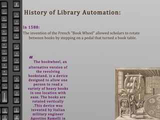 History of Library Automation:
In 1588:
The invention of the French "Book Wheel" allowed scholars to rotate
between books by stepping on a pedal that turned a book table.
“The bookwheel, an
alternative version of
the revolving
bookstand, is a device
designed to allow one
person to read a
variety of heavy books
in one location with
ease. The books are
rotated vertically
.This device was
invented by Italian
military engineer
Agostino Ramelli in
 