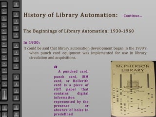 History of Library Automation: Continue…
The Beginnings of Library Automation: 1930-1960
In 1930:
It could be said that library automation development began in the 1930's
when punch card equipment was implemented for use in library
circulation and acquisitions.
“A punched card,
punch card, IBM
card, or Hollerith
card is a piece of
stiff paper that
contains digital
information
represented by the
presence or
absence of holes in
predefined
 