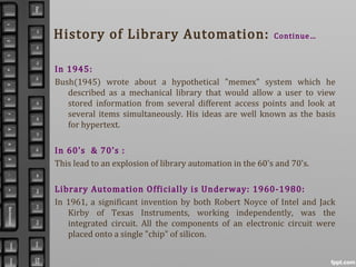 History of Library Automation: Continue…
In 1945:
Bush(1945) wrote about a hypothetical "memex" system which he
described as a mechanical library that would allow a user to view
stored information from several different access points and look at
several items simultaneously. His ideas are well known as the basis
for hypertext.
In 60’s & 70’s :
This lead to an explosion of library automation in the 60's and 70's.
Library Automation Officially is Underway: 1960-1980:
In 1961, a significant invention by both Robert Noyce of Intel and Jack
Kirby of Texas Instruments, working independently, was the
integrated circuit. All the components of an electronic circuit were
placed onto a single "chip" of silicon.
 
