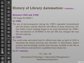 History of Library Automation: Continue…
Between 1965 and 1968:
LOC began the MARC I
In 1980:
The use of microcomputers during the 1980's expanded tremendously
into the homes, schools, libraries and offices of many Americans. On-
line Public Access Catalogs began to be used extensively the 1980's.
The introduction of CD-ROMs in the late 80s has changed the way
libraries operate.
In 1990:
The world wide web which had it's official start date as April of 1993 is
becoming the fastest growing new provider of information. Expert
systems and knowledge systems have become available in the 90s as
both software and hardware capabilities have improved.
In 21st
century:
“IT + IM = IR”
Information Technology + Information Management =
Institutional Repository
 