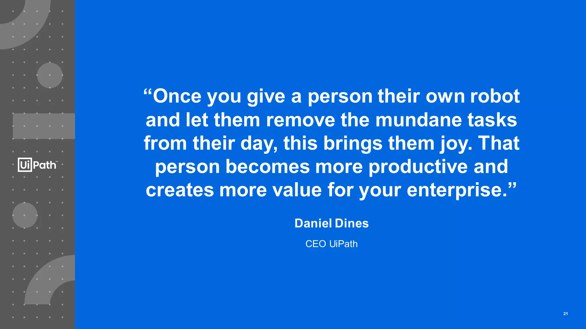 21
“Once you give a person their own robot
and let them remove the mundane tasks
from their day, this brings them joy. That
person becomes more productive and
creates more value for your enterprise.”
Daniel Dines
CEO UiPath
21
 