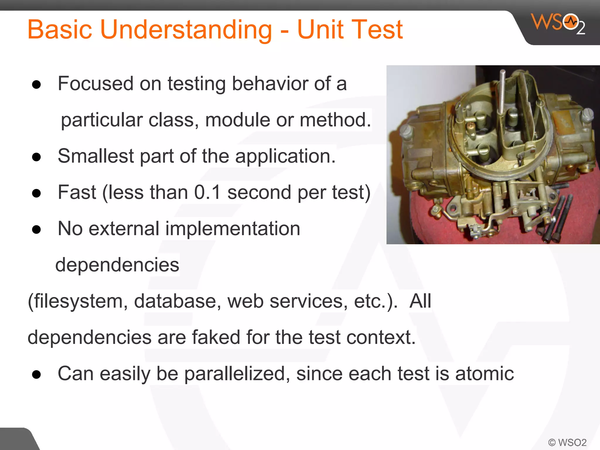 Basic Understanding - Unit Test 
● Focused on testing behavior of a 
particular class, module or method. 
● Smallest part of the application. 
● Fast (less than 0.1 second per test) 
● No external implementation 
dependencies 
(filesystem, database, web services, etc.). All 
dependencies are faked for the test context. 
● Can easily be parallelized, since each test is atomic 
 