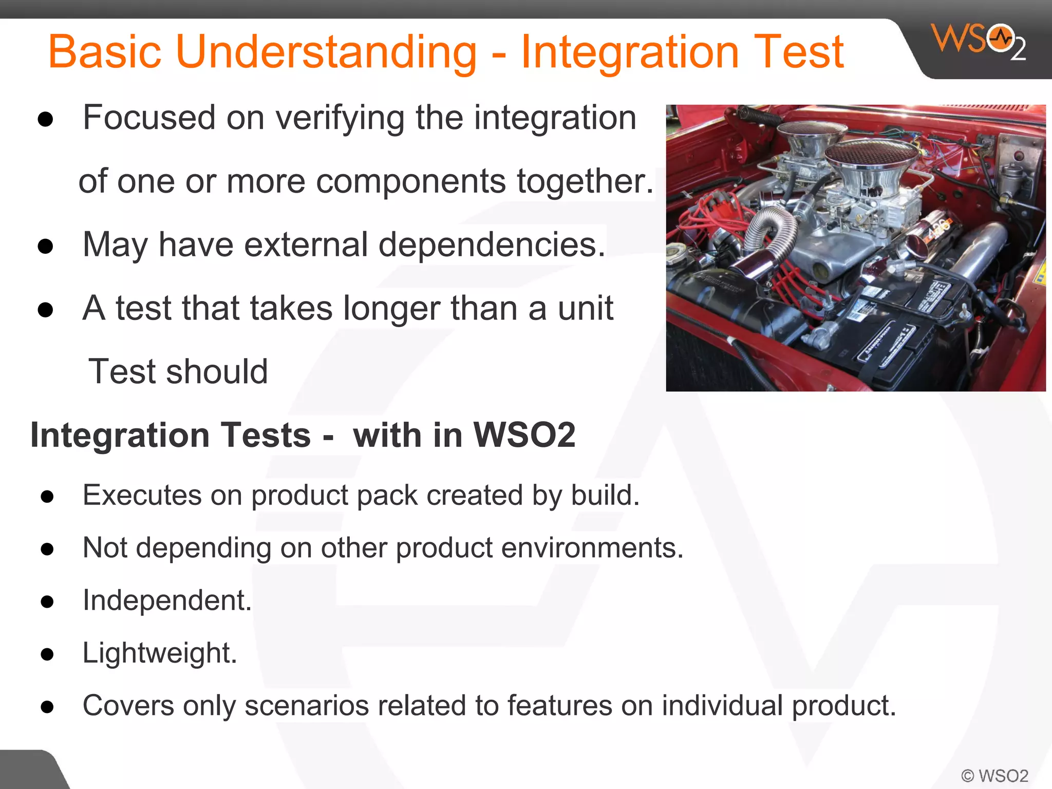 Basic Understanding - Integration Test 
● Focused on verifying the integration 
of one or more components together. 
● May have external dependencies. 
● A test that takes longer than a unit 
Test should 
Integration Tests - with in WSO2 
● Executes on product pack created by build. 
● Not depending on other product environments. 
● Independent. 
● Lightweight. 
● Covers only scenarios related to features on individual product. 
 