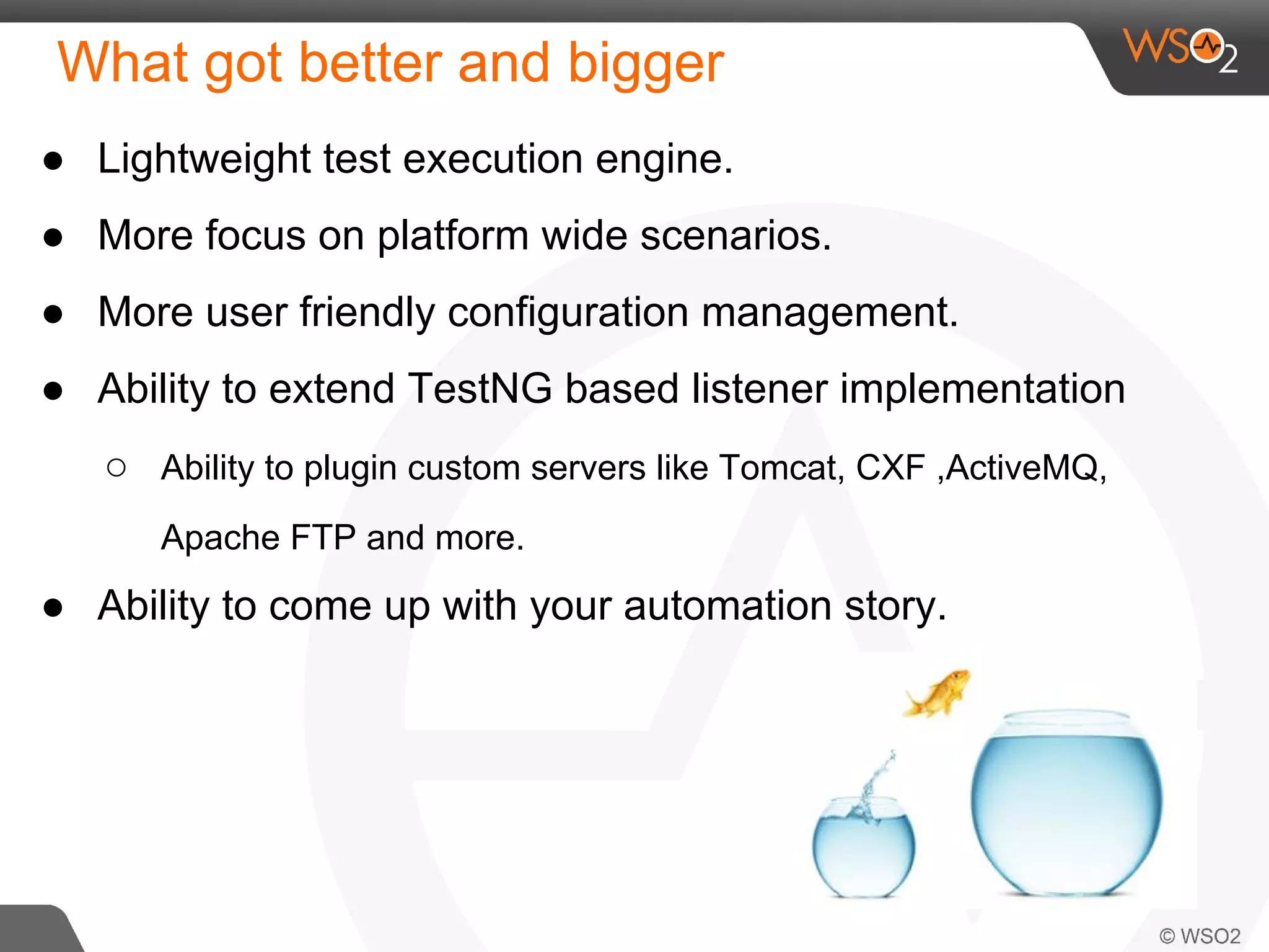 What got better and bigger 
● Lightweight test execution engine. 
● More focus on platform wide scenarios. 
● More user friendly configuration management. 
● Ability to extend TestNG based listener implementation 
○ Ability to plugin custom servers like Tomcat, CXF ,ActiveMQ, 
Apache FTP and more. 
● Ability to come up with your automation story. 
 