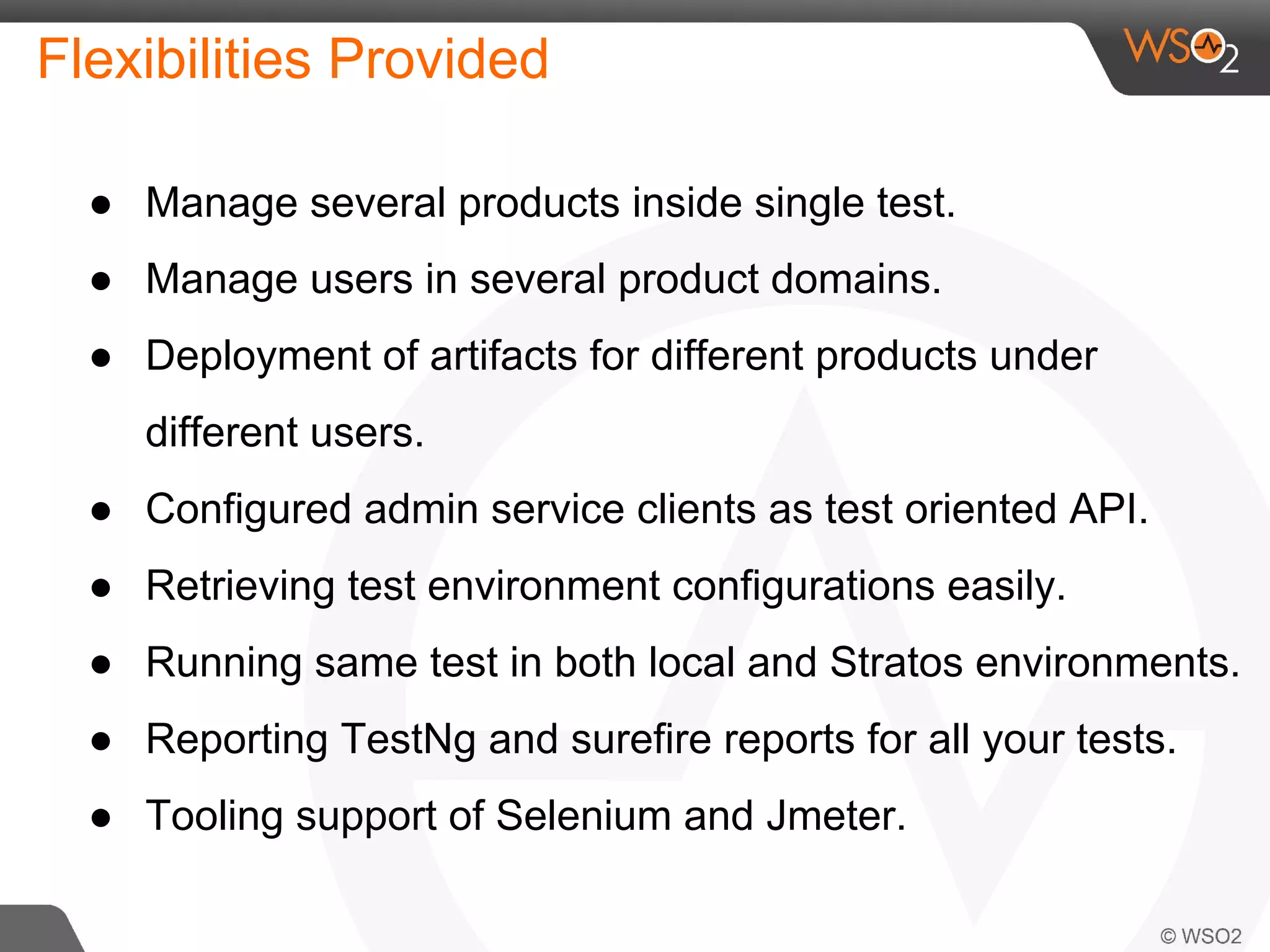 Flexibilities Provided 
● Manage several products inside single test. 
● Manage users in several product domains. 
● Deployment of artifacts for different products under 
different users. 
● Configured admin service clients as test oriented API. 
● Retrieving test environment configurations easily. 
● Running same test in both local and Stratos environments. 
● Reporting TestNg and surefire reports for all your tests. 
● Tooling support of Selenium and Jmeter. 
 