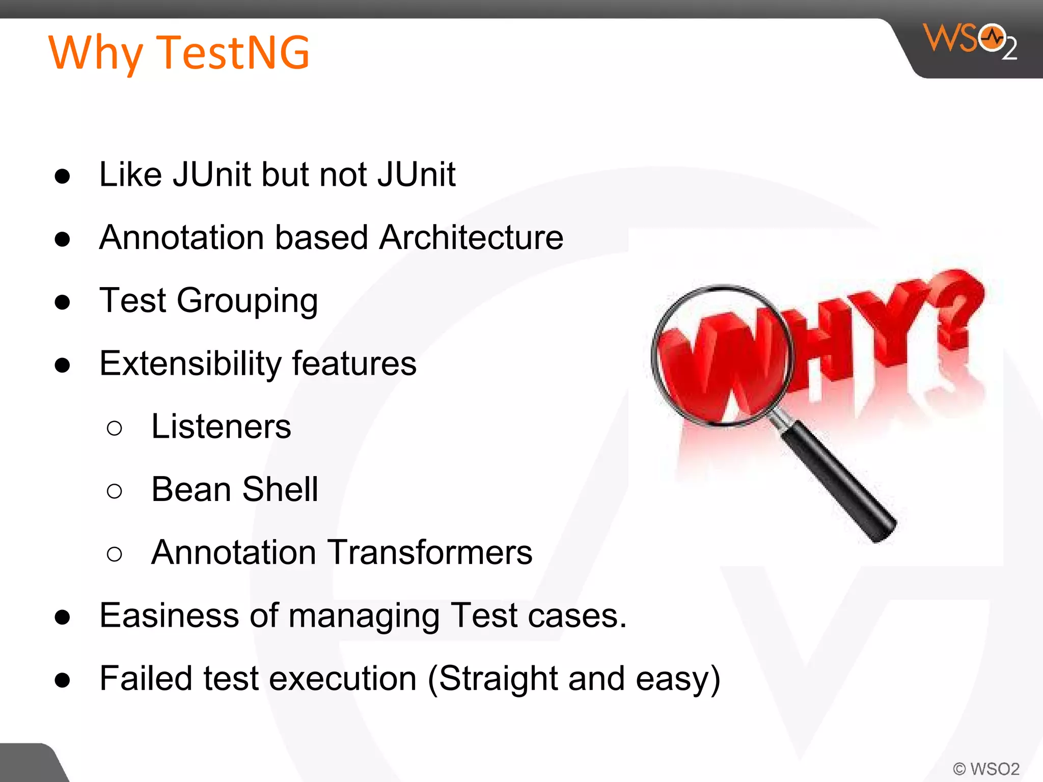 ● Like JUnit but not JUnit 
● Annotation based Architecture 
● Test Grouping 
● Extensibility features 
○ Listeners 
○ Bean Shell 
○ Annotation Transformers 
● Easiness of managing Test cases. 
● Failed test execution (Straight and easy) 
 