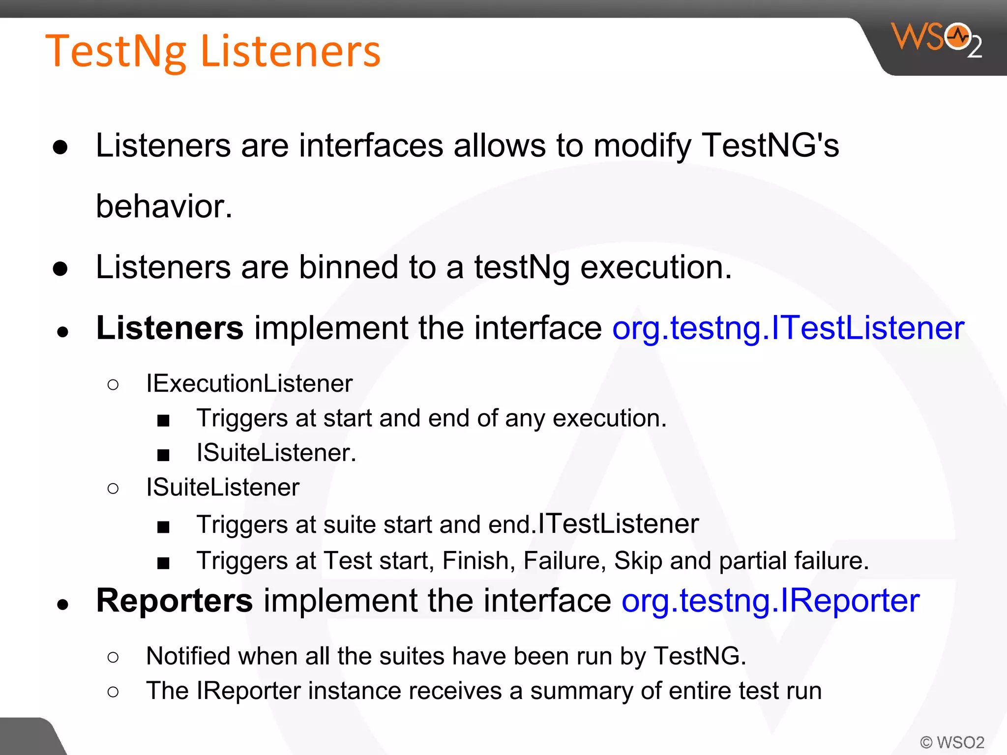 ● Listeners are interfaces allows to modify TestNG's 
behavior. 
● Listeners are binned to a testNg execution. 
● Listeners implement the interface org.testng.ITestListener 
○ IExecutionListener 
■ Triggers at start and end of any execution. 
■ ISuiteListener. 
○ ISuiteListener 
■ Triggers at suite start and end.ITestListener 
■ Triggers at Test start, Finish, Failure, Skip and partial failure. 
● Reporters implement the interface org.testng.IReporter 
○ Notified when all the suites have been run by TestNG. 
○ The IReporter instance receives a summary of entire test run 
 