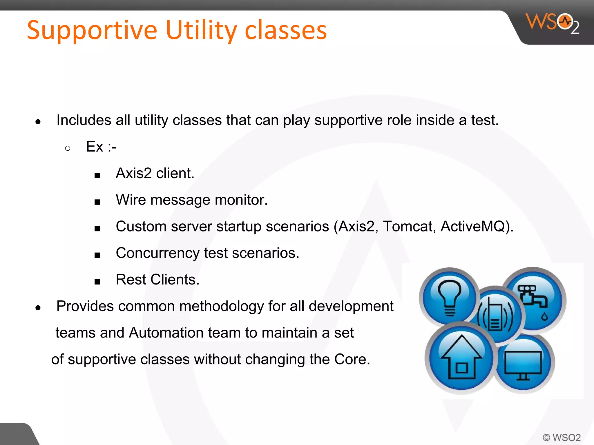 ● Includes all utility classes that can play supportive role inside a test. 
○ Ex :- 
■ Axis2 client. 
■ Wire message monitor. 
■ Custom server startup scenarios (Axis2, Tomcat, ActiveMQ). 
■ Concurrency test scenarios. 
■ Rest Clients. 
● Provides common methodology for all development 
teams and Automation team to maintain a set 
of supportive classes without changing the Core. 
 