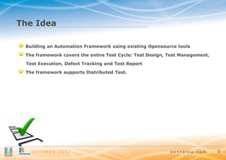 The Idea
Building an Automation Framework using existing Opensource tools
The framework covers the entire Test Cycle: Test Design, Test Management,
Test Execution, Defect Tracking and Test Report
The framework supports Distributed Test.

OCTOBER

2013

pentalog.com

5

 