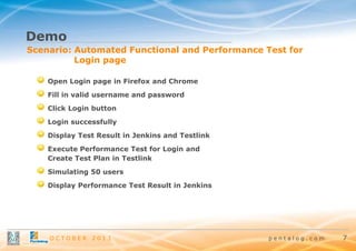Demo
Scenario: Automated Functional and Performance Test for
Login page
Open Login page in Firefox and Chrome
Fill in valid username and password
Click Login button

Login successfully
Display Test Result in Jenkins and Testlink
Execute Performance Test for Login and
Create Test Plan in Testlink

Simulating 50 users
Display Performance Test Result in Jenkins

OCTOBER

2013

pentalog.com

7

 