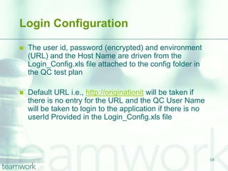 Login Configuration

   The user id, password (encrypted) and environment
    (URL) and the Host Name are driven from the
    Login_Config.xls file attached to the config folder in
    the QC test plan

   Default URL i.e., http://originationit will be taken if
    there is no entry for the URL and the QC User Name
    will be taken to login to the application if there is no
    userId Provided in the Login_Config.xls file




                                                               10
 
