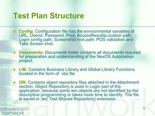 Test Plan Structure
   Config: Configuration file has the environmental variables of
    URL, Userid, Password, Pool, AccessResultsLocation path,
    Login config path, Screenshot root path, POS validation and
    Take Screen shot.

   Documents: Documents folder contains all documents required
    for preparation and understanding of the NexOS Automation
    project.

   LIB: Contains Business Library and Global Library Functions
    located in the form of vbs file

   OR: Contains object repository files attached in the Attachment
    section. Object Repository is used in Login part of the
    application, because some win objects are not identified by the
    descriptive programming or takes more time to identify. The file
    is saved in .tsr( Test Shared Repository) extension.

                                                                       12
 