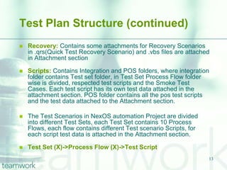 Test Plan Structure (continued)
   Recovery: Contains some attachments for Recovery Scenarios
    in .qrs(Quick Test Recovery Scenario) and .vbs files are attached
    in Attachment section

   Scripts: Contains Integration and POS folders, where integration
    folder contains Test set folder, in Test Set Process Flow folder
    wise is divided, respected test scripts and the Smoke Test
    Cases. Each test script has its own test data attached in the
    attachment section. POS folder contains all the pos test scripts
    and the test data attached to the Attachment section.

   The Test Scenarios in NexOS automation Project are divided
    into different Test Sets, each Test Set contains 10 Process
    Flows, each flow contains different Test scenario Scripts, for
    each script test data is attached in the Attachment section.

   Test Set (X)->Process Flow (X)->Test Script
                                                                     13
 