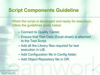 Script Components Guideline

 When the script is developed and ready for execution,
 follow the guidelines given below:

        Connect to Quality Center.
        Ensure that Test Data (Excel sheet) is attached
         to the Test Script.
        Add all the Library files required for test
         execution in LIB.
        Add Configuration file in Config folder.
        Add Object Repository file in OR.


                                                           15
 