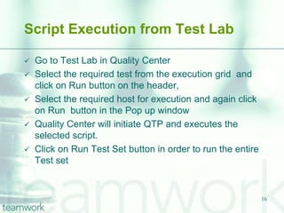 Script Execution from Test Lab

   Go to Test Lab in Quality Center
   Select the required test from the execution grid and
    click on Run button on the header,
   Select the required host for execution and again click
    on Run button in the Pop up window
   Quality Center will initiate QTP and executes the
    selected script.
   Click on Run Test Set button in order to run the entire
    Test set


                                                              16
 