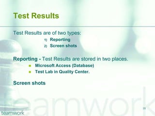 Test Results

Test Results are of two types:
              1)   Reporting
              2)   Screen shots


Reporting - Test Results are stored in two places.
         Microsoft Access (Database)
         Test Lab in Quality Center.

Screen shots



                                                     18
 