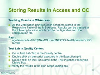 Storing Results in Access and QC
Tracking Results in MS-Access:
   All the Verification points in each script are stored in the
    Respective Table of the MS-Access. Results can be tracked at
    the following location which can be configurable from the
    configuration file.
Path :
  agotsnexosdev03E$NexOS.KiranNEXOSTestDataNexOSPO
  S.mdb

Test Lab in Quality Center:
   Go to Test Lab Tab in the Quality centre
   Double click on the script executed in the Execution grid
   Double click on the Run Name in the Test instance Properties
    Dialog Box
   Verify the results in the Run Steps Dialog box
                                                                   19
 