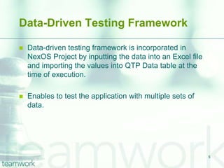 Data-Driven Testing Framework

   Data-driven testing framework is incorporated in
    NexOS Project by inputting the data into an Excel file
    and importing the values into QTP Data table at the
    time of execution.

   Enables to test the application with multiple sets of
    data.




                                                             8
 
