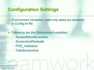 Configuration Settings

   Environment Variables (read only data) are declared
    in Config.ini file

   Following are the Environment variables:
     • AccessResultsLocation
     • ScreenshotRootpath
     • POS_Validation
     • TakeScreenshot




                                                          9
 