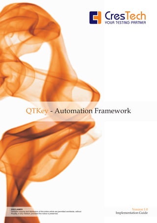 QTKey - Automation Framework




DISCLAIMER                                                                                            Version 1.0
Verbatim copying and distribution of this entire article are permitted worldwide, without
Royalty, in any medium, provided this notice is preserved.                                  Implementation Guide
 