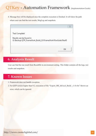 QTKey - Automation Framework (Implementation Guide)
   4. Message box will be displayed once the complete execution is finished. It will show the path
     where user can find the test results, MsgLog and snapshots.




   6. Analysis Result
   User can find the run result from ResultDir in environment setting. This folder contains all the logs, test
   results and snapshots.



   7. Known Issues
   1. Framework does not handle exception.
   2. For QTP version higher than 9.2, execution of file “Export_OR_InExcel_Build _v1.0.vbs” throws an
     error, which can be ignored.




http://www.crestechglobal.com/                                                                                   10
 