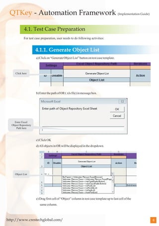 QTKey - Automation Framework (Implementation Guide)

             4.1. Test Case Preparation
             For test case preparation, user needs to do following activities:


                      4.1.1. Generate Object List
                      a) Click on “Generate Object List” button on test case template.



     Click here




                      b) Enter the path of OR (.xls file) in message box.




    Enter Excel
  Object Repository
      Path here



                      c) Click OK
                      d) All objects in OR will be displayed in the dropdown.




     Object List




                      e) Drag first cell of “Object” column in test case template up to last cell of the
                         same column.



http://www.crestechglobal.com/                                                                             6
 