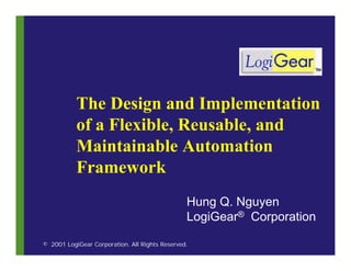 The Design and Implementation
           of a Flexible, Reusable, and
           Maintainable Automation
           Framework
                                                Hung Q. Nguyen
                                                LogiGear® Corporation

© 2001 LogiGear Corporation. All Rights Reserved.
 