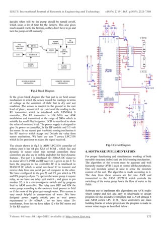 IJRET: International Journal of Research in Engineering and Technology eISSN: 2319-1163 | pISSN: 2321-7308
_______________________________________________________________________________________
Volume: 04 Issue: 04 | Apr-2015, Available @ http://www.ijret.org 172
decides when will be the pump should be turned on/off,
which saves a lot of time for the farmers. This also gives
much needed rest to the farmers, as they don’t have to go and
turn the pump on/off manually.
Fig .2 Block Diagram
In the given block diagram the first part is on field sensor
mechanism in which the sensor record the readings in terms
of voltage as the condition of field that is dry and wet
condition .The sensor is inserted in the ground to the root
level of plant , around 4-5 cm , and send the reading to the
RF transmitter which is interfaced with ATMEGA 8
controller, The RF transmitter is 314 MHz use ASK
modulation and transmitted at the range of 500m which is
suitable for small filed irrigation. LCD is interfaced to show
the value of moisture level .The power supply is designed to
give 5v power to controller, 3v for RF module and 3.5 volt
for sensor. In our second part is robotic sensing mechanism it
has RF receiver which accept and Decode the value from
sensor mechanism. We have use arm 7 cortex LPC2138
which is fast processor to access the signal received.
The circuit shown in fig.3 is ARM LPC2138 controller of
robotic part it has 64 pin 32kb of ROM , which fast and
dynamic in nature other than normal controllers these
controllers are also use in mobile and tablet for their dynamic
features . The port 1 is interfaced 12v 200mA DC motor to
its motor driver L293D and RF receiver is given to pin 9. To
burn the program in the controller IC it is interfaced to
MAX232 IC which is serial interfaced IC to transmit and
receive data from one serial port of computer to the other.
We have configured to the pin 21 and 19, pin which is TX
and RX property of pin. To operate the water pump it require
relay, so we have use relay spdt switch , and given to pin
number 52, it is a electromagnetic switch and by program
feed in ARM controller. The relay turn OFF and ON the
water pump according to the moisture level present in field
or if the roots of the plant get enough water. This system is
very much helpful in conservation of water .We have
designed power supply robotic part as total power
requirement is 15v 600mA , so we have taken 15v
transformer, from this we have taken 12 v for DC motor and
3v for RF receiver.
Fig .3 Circuit Diagram
4. SOFTWARE IMPLEMENTATION
For proper functioning and simultaneous working of both
movable structure (robot) and on felid sensing mechanism .
The algorithm of the system must be accurate and well
hierarchy manner AVR is used to control all the peripherals.
One soil moisture sensor is used to sense the moisture
content of the soil. The algorithm is made according to it.
The data from these sensors are fed into AVR and
transmitted to the ARM LPC2138 which controls the
switching of the water pump hence the flow of water to the
fields.
Software use to implement this algorithms are AVR studio
which simple and fast and easy to understand to design
program for the available controllers that is AVR atmega 8
and ARM cortex LPC 2138. These controllers are main
building blocks of whole project and the program is made in
sensor value stages as described below .
 