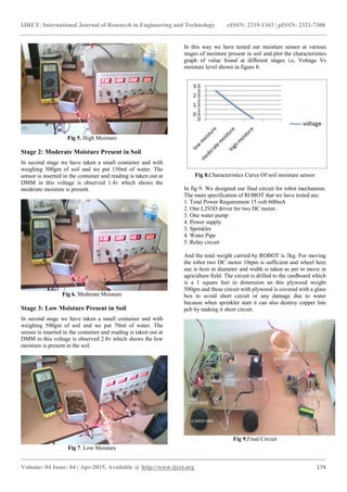 IJRET: International Journal of Research in Engineering and Technology eISSN: 2319-1163 | pISSN: 2321-7308
_______________________________________________________________________________________
Volume: 04 Issue: 04 | Apr-2015, Available @ http://www.ijret.org 174
Fig 5. High Moisture
Stage 2: Moderate Moisture Present in Soil
In second stage we have taken a small container and with
weighing 500gm of soil and we put 150ml of water. The
sensor is inserted in the container and reading is taken out at
DMM in this voltage is observed 1.4v which shows the
moderate moisture is present.
Fig 6. Moderate Moisture
Stage 3: Low Moisture Present in Soil
In second stage we have taken a small container and with
weighing 500gm of soil and we put 70ml of water. The
sensor is inserted in the container and reading is taken out at
DMM in this voltage is observed 2.8v which shows the low
moisture is present in the soil.
Fig 7. Low Moisture
In this way we have tested our moisture sensor at various
stages of moisture present in soil and plot the characteristics
graph of value found at different stages i.e, Voltage Vs
moisture level shown in figure 8.
Fig 8.Characteristics Curve Of soil moisture sensor
In fig 9. We designed our final circuit for robot mechanism.
The main specification of ROBOT that we have tested are:
1. Total Power Requirement 15 volt 600mA
2. One L293D driver for two DC motor.
3. One water pump
4. Power supply
3. Sprinkler
4. Water Pipe
5. Relay circuit
And the total weight carried by ROBOT is 3kg. For moving
the robot two DC motor 10rpm is sufficient and wheel here
use is 6cm in diameter and width is taken as per to move in
agriculture field. The circuit is drilled to the cardboard which
is a 1 square feet in dimension an this plywood weight
500gm and these circuit with plywood is covered with a glass
box to avoid short circuit or any damage due to water
because when sprinkler start it can also destroy copper line
pcb by making it short circuit.
Fig 9.Final Circuit
 