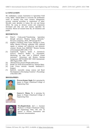 IJRET: International Journal of Research in Engineering and Technology eISSN: 2319-1163 | pISSN: 2321-7308
_______________________________________________________________________________________
Volume: 04 Issue: 04 | Apr-2015, Available @ http://www.ijret.org 175
6. CONCLUSION
We established a system Automation in Agriculture Field
Using ARM 7 Based Robot to overcome the problematic
issues of farming. Like water resource management,
accurate watering according to requirement of plant.
Movable water sprinkler to reduce the cost and human
efforts. By using an advance system and components
developed and elite and well manner algorithm for
execution. Shown all research done the, all simulation and
graphs.
REFERENCES
[1] Wark.T, Corke.p,etal,”Transforming Agriculture
through pervasive Wireless Sensor Networks.”
Pervasive computing , IEEE, 2007,6(2):pp.50-57.
[2] Stephen J. Katzberg, Omar Torres, Michael S. Grant,
Dallas Masters.“Utilizing calibrated GPS reflected
signals to estimate soil reflectivity and dielectric
constant: Results from SMEX02.” Remote Sensing
of Environment,2005 (100): 17-28.
[3] Caparrini,M, Egido.A; Soulat. F, Germain.O;
Farres.E, Dunne.S, Ruffini. G, “Oceanpal®:
Monitoring sea state with a GNSS-R coastal
instrumen”. Geoscience and Remote Sensing
Symposium, 2007.IGARSS 2007. IEEE International,
2007 Page(s):5080 – 5083
[4] 100 Electronics projects-Bright publications.
[5] BASIC for AVR microcontrollers by -Nebojsa Matic
[6] Code Vision tutorials -Saurabh Sankule(I.I.T.
Kanpur)
[7] Bull,S.R., renewable energy sources and Rural
Development in Developing Countries”, Proceedings
of the IEEE 2001
BIOGRAPHIES
Praveen Kumar Singh, He is pursuing his
degree in Pimpri Chinchwad College of
Engineering, Pune
Gaurav.S. Nikam, He is pursuing his
degree in Pimpri Chinchwad College of
Engineering, Pune
Mrs.Rupali.S.Kad, she’s a Assistant
Professor in Pimpri Chinchwad College
Of Engineering, Pune. Her area of
interest is Process Automation and
Electronic instrumentation.
 