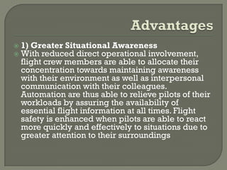    1) Greater Situational Awareness
   With reduced direct operational involvement,
    flight crew members are able to allocate their
    concentration towards maintaining awareness
    with their environment as well as interpersonal
    communication with their colleagues.
    Automation are thus able to relieve pilots of their
    workloads by assuring the availability of
    essential flight information at all times. Flight
    safety is enhanced when pilots are able to react
    more quickly and effectively to situations due to
    greater attention to their surroundings
 