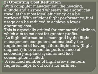  2) Operating Cost Reduction
 With computer management, the       heading,
  altitude and airspeed whereby the aircraft can
  travel at the most ideal efficiency, can be
  retrieved. With efficient flight performance, fuel
  usage can be reduced to achieve a lower
  operating cost.
 This is especially critical for commercial airlines,
  which aim to cut cost for greater profits.
 As flight information is managed by the flight
  management computers automatically, the
  requirement of having a third flight crew (flight
  engineer) to oversee the performance of
  secondary airplane systems and fuel
  consumption is lifted.
 A reduced number of flight crew members
  required helps to cut costs for airlines.
 