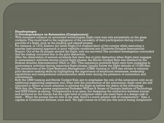    Disadvantages
   1) Overdependence on Automation (Complacency)
   With increased reliance on automated technologies, flight crew may rely excessively on the glass
    cockpits. This could lead to the negligence of the necessity of their participation during crucial
    periods of a flight, such as the landing and takeoff phases.
   For instance, in 1974, Eastern Air Lines Flight 212 crashed short of the runway while executing a
    precise instrumental approach in poor visibility conditions into Charlotte/Douglas International
    Airport. Out of the 82 people aboard the flight, only ten survived. The accident investigation concluded
    that the mishap occurred due to the pilot distraction.
   After the observation of several accidents that were due to pilot distraction when flight crew engages
    in unnecessary activities during crucial flight phases, the Sterile Cockpit Rule was instilled by the
    Federal Aviation Administration (FAA) in 1981. This regulation prohibits flight crew from engaging in
    unnecessary activities during important flight phases, usually below the flight altitude of 10,000 feet.
   The introduction of the Crew Resource Management (CRM) training in 1979 also strives to enhance
    pilot decision-making skills by highlighting the importance of situational awareness, leadership
    capabilities and interpersonal communication skills even during the presence of automation and
    convenience.
   Both the CRM training and Sterile Cockpit Rule aim to emphasize the role of the automation only as an
    additional supporting assistance tool. Even with the introduction of the automation, flight crew are still
    educated to direct as much attention to piloting the flight as before the debut of the technology.
   With this, the Times quotes engineering Professor William B. Rouse of Georgia Institute of Technology
    and IEEE Fellow as saying, "Complacency is an issue, but designing the interaction between human
    and technical so the human has the right level of judgment when you need them is a design task in
    itself… When the person has no role in the task, there’s a much greater risk of complacency." Also, a
    captain at Continental Airlines, once said, "No light comes on to tell you that you're being complacent
 