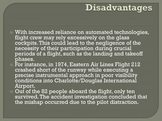  With increased reliance on automated technologies,
  flight crew may rely excessively on the glass
  cockpits. This could lead to the negligence of the
  necessity of their participation during crucial
  periods of a flight, such as the landing and takeoff
  phases.
 For instance, in 1974, Eastern Air Lines Flight 212
  crashed short of the runway while executing a
  precise instrumental approach in poor visibility
  conditions into Charlotte/Douglas International
  Airport.
 Out of the 82 people aboard the flight, only ten
  survived. The accident investigation concluded that
  the mishap occurred due to the pilot distraction.
 