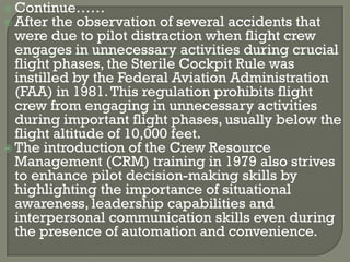  Continue……
 After the observation   of several accidents that
  were due to pilot distraction when flight crew
  engages in unnecessary activities during crucial
  flight phases, the Sterile Cockpit Rule was
  instilled by the Federal Aviation Administration
  (FAA) in 1981. This regulation prohibits flight
  crew from engaging in unnecessary activities
  during important flight phases, usually below the
  flight altitude of 10,000 feet.
 The introduction of the Crew Resource
  Management (CRM) training in 1979 also strives
  to enhance pilot decision-making skills by
  highlighting the importance of situational
  awareness, leadership capabilities and
  interpersonal communication skills even during
  the presence of automation and convenience.
 