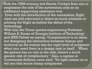  Both the CRM training and Sterile Cockpit Rule aim to
  emphasize the role of the automation only as an
  additional supporting assistance tool.
 Even with the introduction of the automation, flight
  crew are still educated to direct as much attention to
  piloting the flight as before the debut of the
  technology.
 With this, the Times quotes engineering Professor
  William B. Rouse of Georgia Institute of Technology
  and IEEE Fellow as saying, "Complacency is an issue,
  but designing the interaction between human and
  technical so the human has the right level of judgment
  when you need them is a design task in itself… When
  the person has no role in the task, there’s a much
  greater risk of complacency." Also, a captain at
  Continental Airlines, once said, "No light comes on to
  tell you that you're being complacent
 